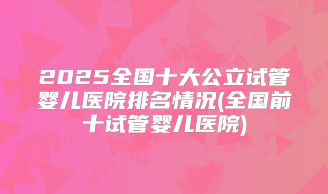 2025全国十大公立试管婴儿医院排名情况(全国前十试管婴儿医院)