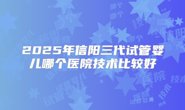 2025年信阳三代试管婴儿哪个医院技术比较好