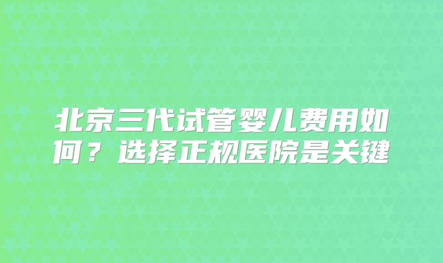 北京三代试管婴儿费用如何？选择正规医院是关键