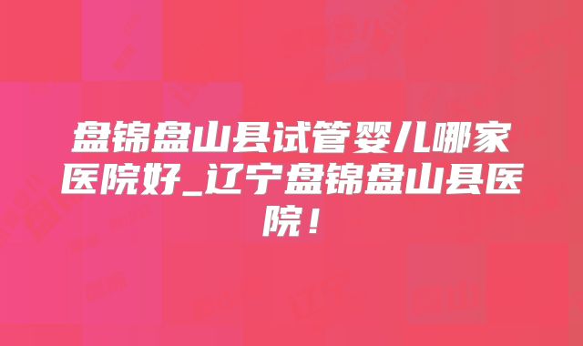 盘锦盘山县试管婴儿哪家医院好_辽宁盘锦盘山县医院！