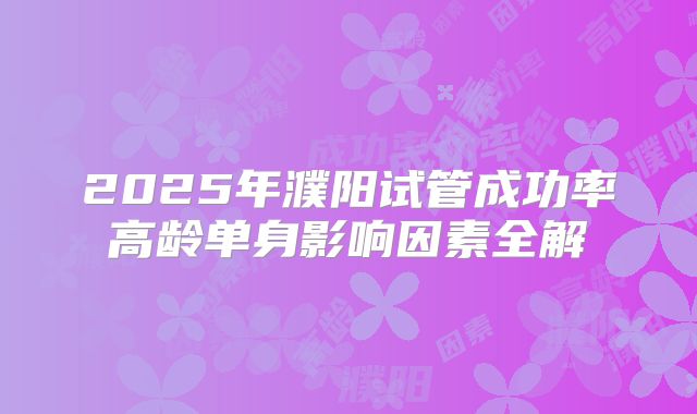 2025年濮阳试管成功率高龄单身影响因素全解