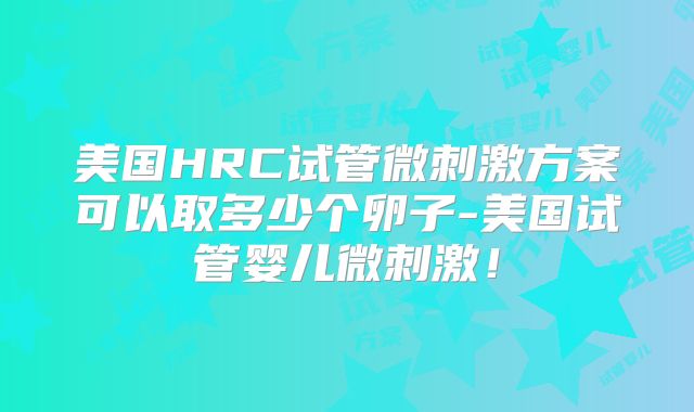 美国HRC试管微刺激方案可以取多少个卵子-美国试管婴儿微刺激！