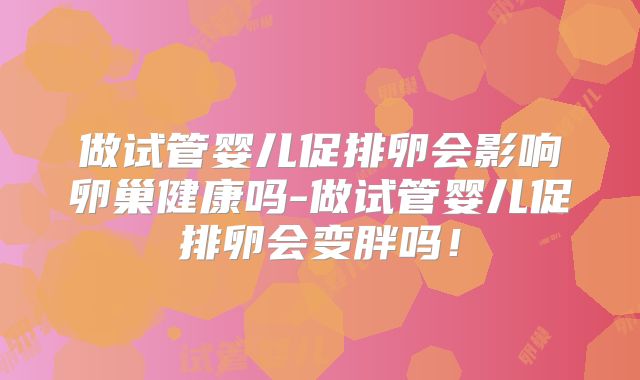 做试管婴儿促排卵会影响卵巢健康吗-做试管婴儿促排卵会变胖吗！