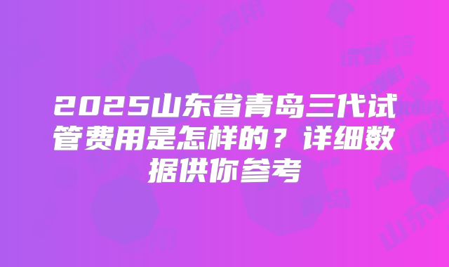 2025山东省青岛三代试管费用是怎样的？详细数据供你参考