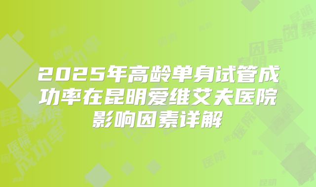 2025年高龄单身试管成功率在昆明爱维艾夫医院影响因素详解