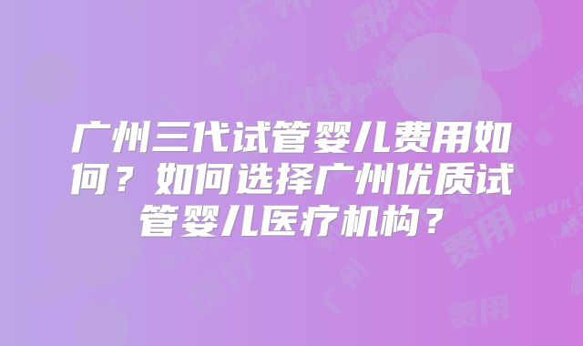 广州三代试管婴儿费用如何？如何选择广州优质试管婴儿医疗机构？
