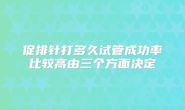 促排针打多久试管成功率比较高由三个方面决定
