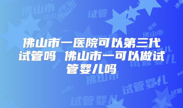 佛山市一医院可以第三代试管吗 佛山市一可以做试管婴儿吗