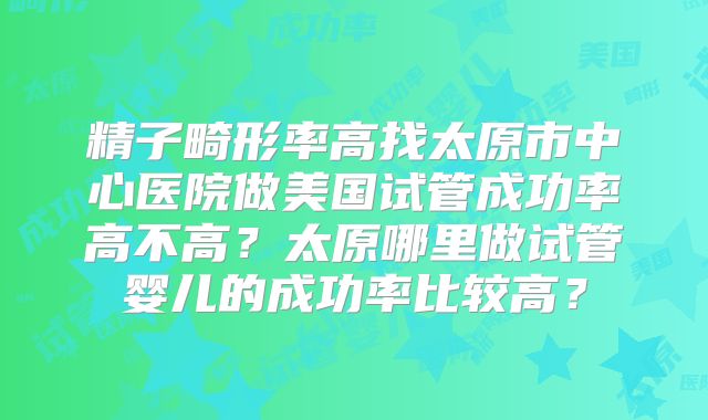 精子畸形率高找太原市中心医院做美国试管成功率高不高？太原哪里做试管婴儿的成功率比较高？