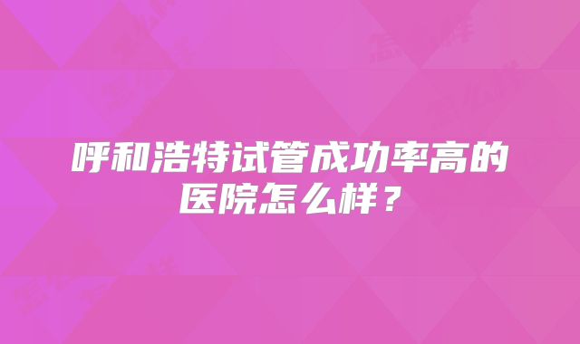 呼和浩特试管成功率高的医院怎么样?