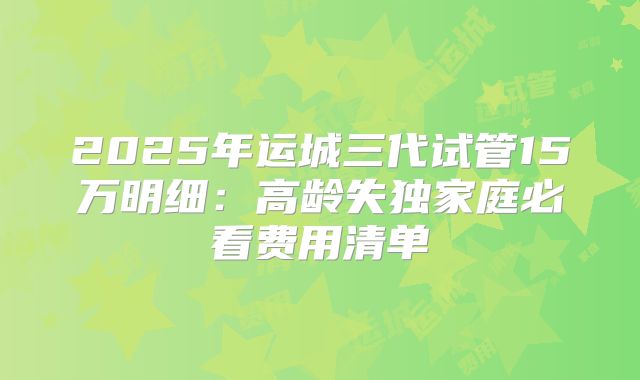 2025年运城三代试管15万明细：高龄失独家庭必看费用清单