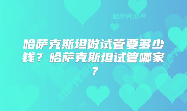 哈萨克斯坦做试管要多少钱?哈萨克斯坦试管哪家?