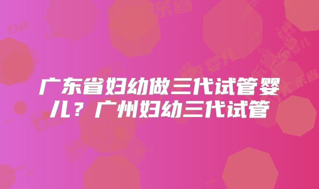 广东省妇幼做三代试管婴儿？广州妇幼三代试管