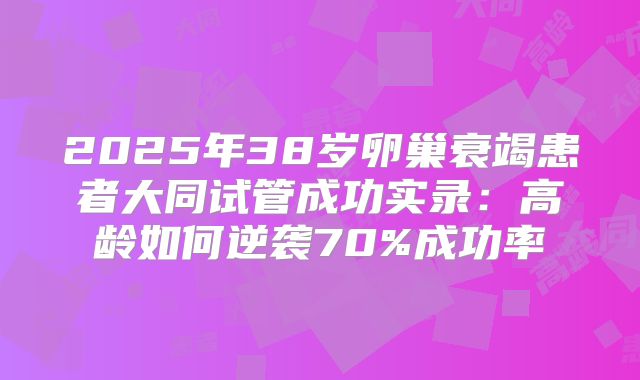 2025年38岁卵巢衰竭患者大同试管成功实录：高龄如何逆袭70%成功率