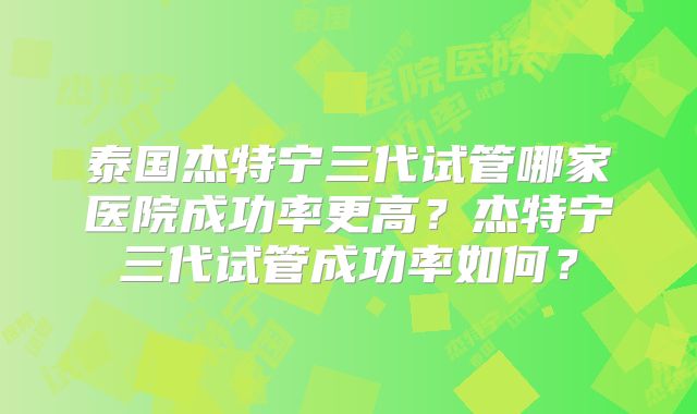 泰国杰特宁三代试管哪家医院成功率更高？杰特宁三代试管成功率如何？