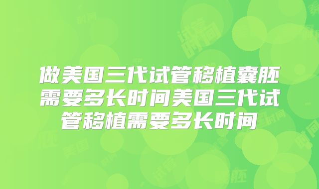 做美国三代试管移植囊胚需要多长时间美国三代试管移植需要多长时间