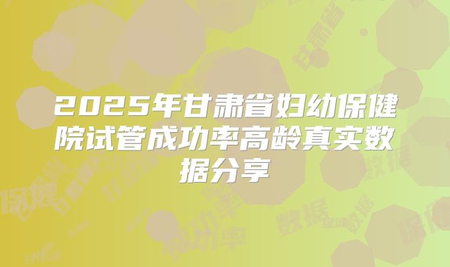 2025年甘肃省妇幼保健院试管成功率高龄真实数据分享