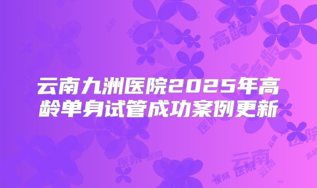 云南九洲医院2025年高龄单身试管成功案例更新