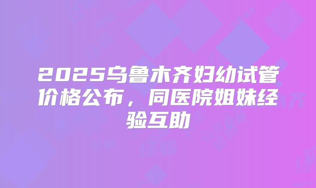 2025乌鲁木齐妇幼试管价格公布，同医院姐妹经验互助