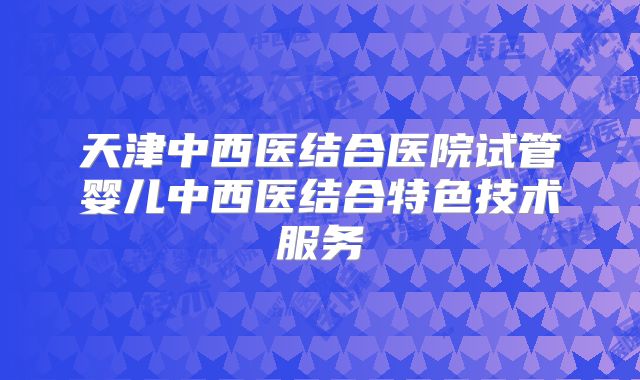 天津中西医结合医院试管婴儿中西医结合特色技术服务
