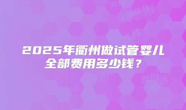 2025年衢州做试管婴儿全部费用多少钱？