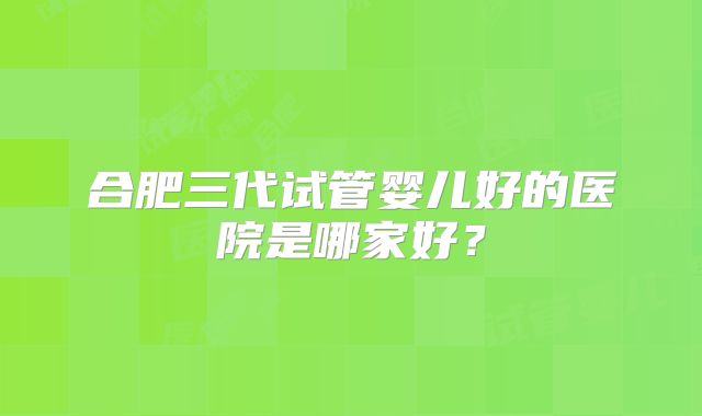 合肥三代试管婴儿好的医院是哪家好?