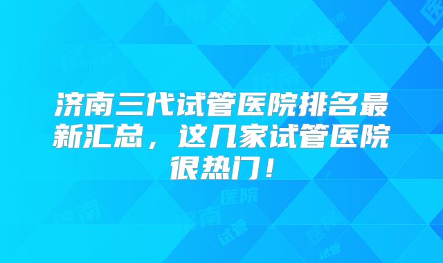 济南三代试管医院排名最新汇总，这几家试管医院很热门！