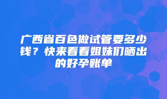 广西省百色做试管要多少钱？快来看看姐妹们晒出的好孕账单