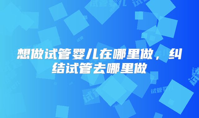 想做试管婴儿在哪里做，纠结试管去哪里做