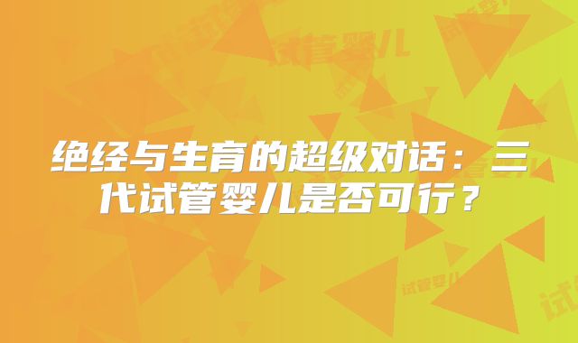绝经与生育的超级对话:三代试管婴儿是否可行?