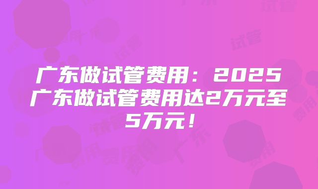 广东做试管费用:2025广东做试管费用达2万元至5万元!