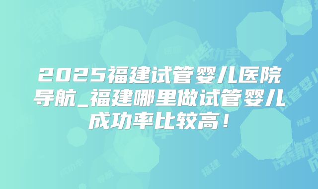 2025福建试管婴儿医院导航_福建哪里做试管婴儿成功率比较高!