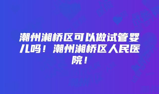 潮州湘桥区可以做试管婴儿吗！潮州湘桥区人民医院！