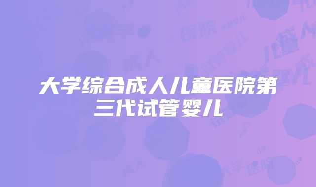 大学综合成人儿童医院第三代试管婴儿