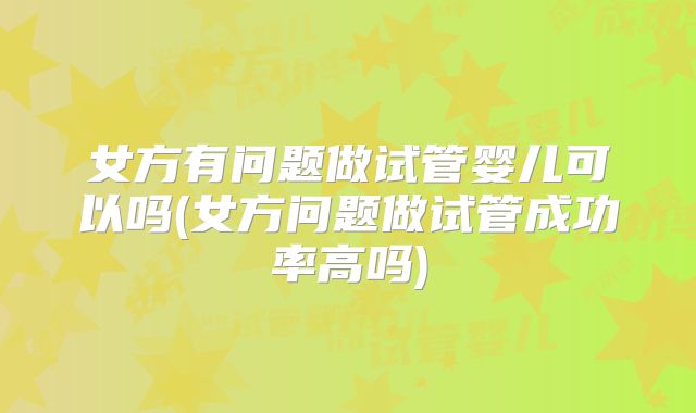 女方有问题做试管婴儿可以吗(女方问题做试管成功率高吗)