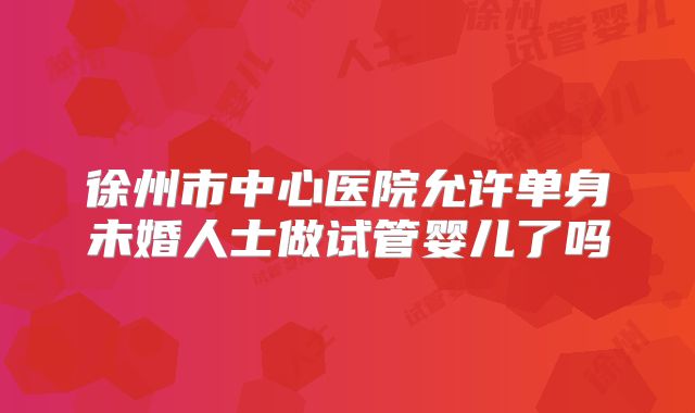 徐州市中心医院允许单身未婚人士做试管婴儿了吗