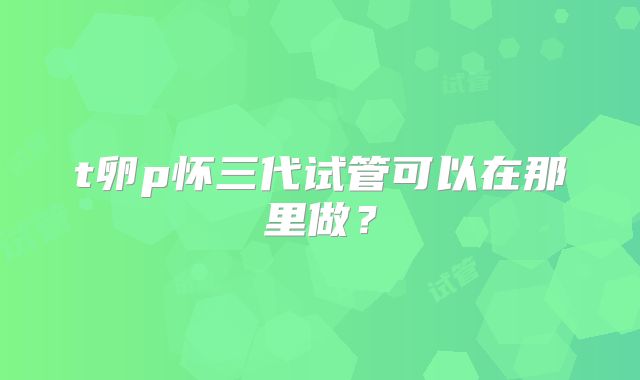 t卵p怀三代试管可以在那里做？