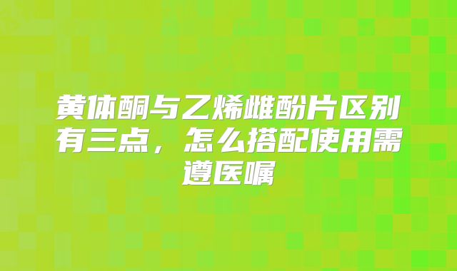 黄体酮与乙烯雌酚片区别有三点,怎么搭配使用需遵医嘱