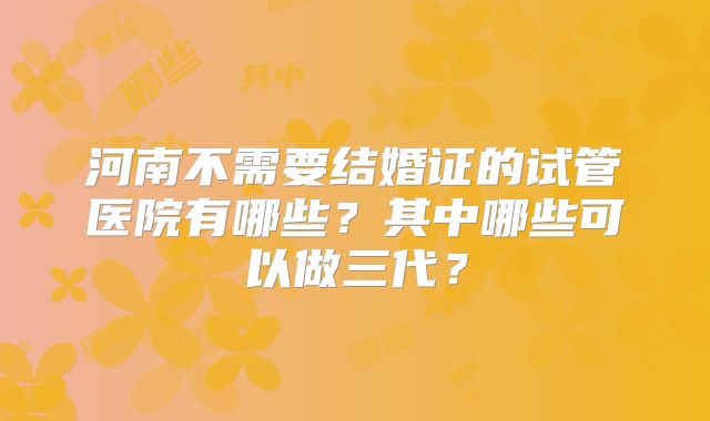 河南不需要结婚证的试管医院有哪些?其中哪些可以做三代?