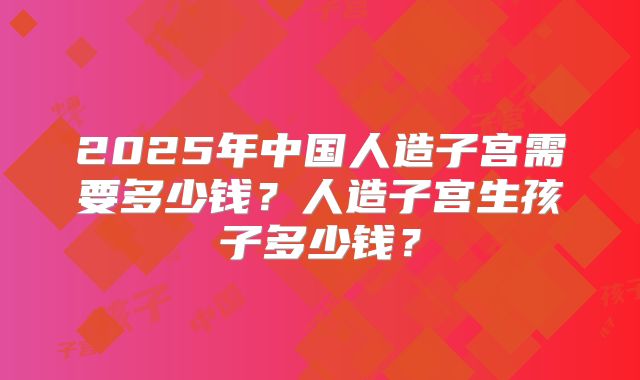 2025年中国人造子宫需要多少钱？人造子宫生孩子多少钱？