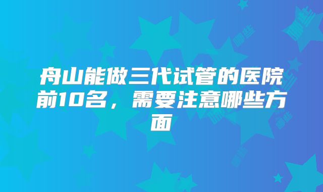 舟山能做三代试管的医院前10名，需要注意哪些方面