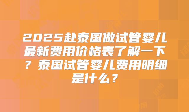 2025赴泰国做试管婴儿最新费用价格表了解一下？泰国试管婴儿费用明细是什么？