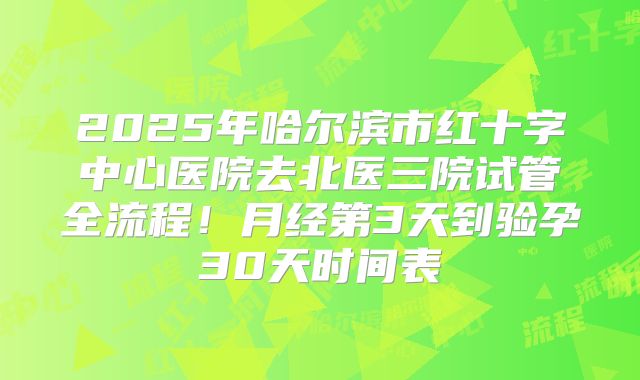 2025年哈尔滨市红十字中心医院去北医三院试管全流程！月经第3天到验孕30天时间表