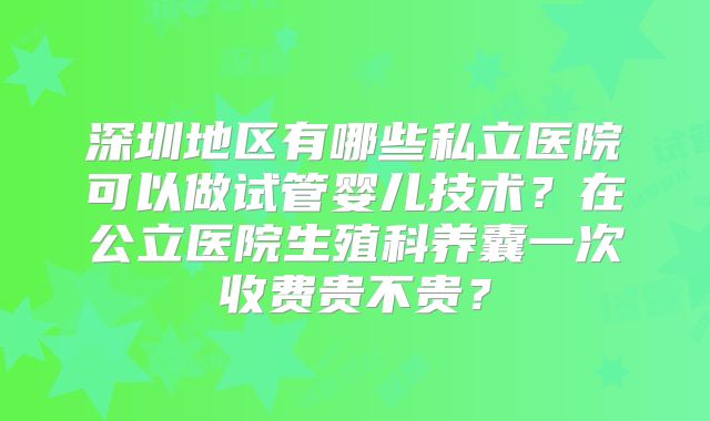 深圳地区有哪些私立医院可以做试管婴儿技术?在公立医院生殖科养囊一次收费贵不贵?