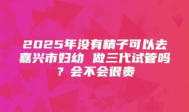 2025年没有精子可以去嘉兴市妇幼 做三代试管吗？会不会很贵