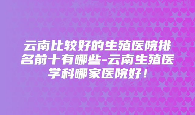 云南比较好的生殖医院排名前十有哪些-云南生殖医学科哪家医院好！