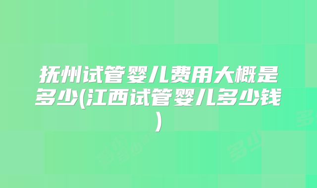 抚州试管婴儿费用大概是多少(江西试管婴儿多少钱)