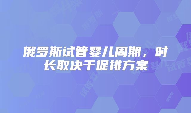 俄罗斯试管婴儿周期,时长取决于促排方案