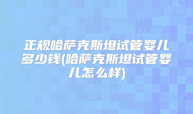 正规哈萨克斯坦试管婴儿多少钱(哈萨克斯坦试管婴儿怎么样)
