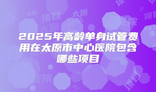 2025年高龄单身试管费用在太原市中心医院包含哪些项目
